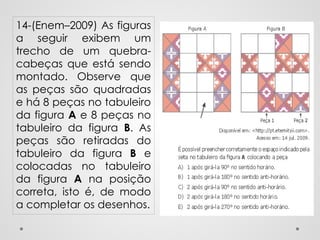 14-(Enem–2009) As figuras
a seguir exibem um
trecho de um quebra-
cabeças que está sendo
montado. Observe que
as peças são quadradas
e há 8 peças no tabuleiro
da figura A e 8 peças no
tabuleiro da figura B. As
peças são retiradas do
tabuleiro da figura B e
colocadas no tabuleiro
da figura A na posição
correta, isto é, de modo
a completar os desenhos.
 
