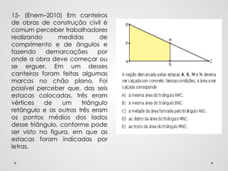 15- (Enem–2010) Em canteiros
de obras de construção civil é
comum perceber trabalhadores
realizando medidas de
comprimento e de ângulos e
fazendo demarcações por
onde a obra deve começar ou
se erguer. Em um desses
canteiros foram feitas algumas
marcas no chão plano. Foi
possível perceber que, das seis
estacas colocadas, três eram
vértices de um triângulo
retângulo e as outras três eram
os pontos médios dos lados
desse triângulo, conforme pode
ser visto na figura, em que as
estacas foram indicadas por
letras.
 