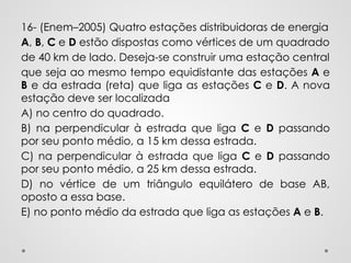 16- (Enem–2005) Quatro estações distribuidoras de energia
A, B, C e D estão dispostas como vértices de um quadrado
de 40 km de lado. Deseja-se construir uma estação central
que seja ao mesmo tempo equidistante das estações A e
B e da estrada (reta) que liga as estações C e D. A nova
estação deve ser localizada
A) no centro do quadrado.
B) na perpendicular à estrada que liga C e D passando
por seu ponto médio, a 15 km dessa estrada.
C) na perpendicular à estrada que liga C e D passando
por seu ponto médio, a 25 km dessa estrada.
D) no vértice de um triângulo equilátero de base AB,
oposto a essa base.
E) no ponto médio da estrada que liga as estações A e B.
 