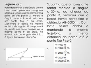 Suponha que o navegante
tenha medido o ângulo
α=30o
e, ao chegar ao
ponto B, verificou que o
barco havia percorrido a
distância AB=2000m . Com
base nesses dados e
mantendo a mesma
trajetória, a menor
distância do barco até o
ponto fixo P será
•
17-(ENEM 2011)
Para determinar a distância de um
barco até a praia, um navegante
utilizou o seguinte procedimento: a
partir de um ponto A, mediu o
ângulo visual a fazendo mira em
um ponto fixo P da praia.
Mantendo o barco no mesmo
sentido, ele seguiu até um ponto B
de modo que fosse possível ver o
mesmo ponto P da praia, no
entanto sob um ângulo visual 2α .
A figura ilustra essa situação:
•
 
