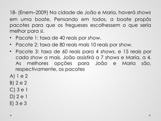 18- (Enem–2009) Na cidade de João e Maria, haverá shows
em uma boate. Pensando em todos, a boate propôs
pacotes para que os fregueses escolhessem o que seria
melhor para si.
• Pacote 1: taxa de 40 reais por show.
• Pacote 2: taxa de 80 reais mais 10 reais por show.
• Pacote 3: taxa de 60 reais para 4 shows, e 15 reais por
cada show a mais. João assistirá a 7 shows e Maria, a 4.
As melhores opções para João e Maria são,
respectivamente, os pacotes
A) 1 e 2
B) 2 e 2
C) 3 e 1
D) 2 e 1
E) 3 e 3
 
