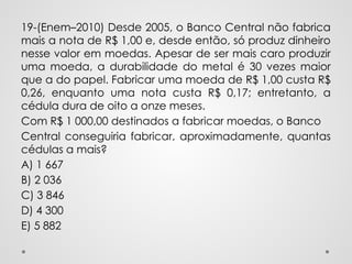19-(Enem–2010) Desde 2005, o Banco Central não fabrica
mais a nota de R$ 1,00 e, desde então, só produz dinheiro
nesse valor em moedas. Apesar de ser mais caro produzir
uma moeda, a durabilidade do metal é 30 vezes maior
que a do papel. Fabricar uma moeda de R$ 1,00 custa R$
0,26, enquanto uma nota custa R$ 0,17; entretanto, a
cédula dura de oito a onze meses.
Com R$ 1 000,00 destinados a fabricar moedas, o Banco
Central conseguiria fabricar, aproximadamente, quantas
cédulas a mais?
A) 1 667
B) 2 036
C) 3 846
D) 4 300
E) 5 882
 