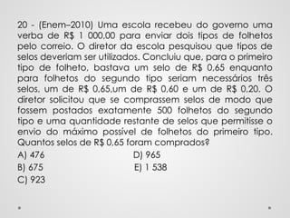 20 - (Enem–2010) Uma escola recebeu do governo uma
verba de R$ 1 000,00 para enviar dois tipos de folhetos
pelo correio. O diretor da escola pesquisou que tipos de
selos deveriam ser utilizados. Concluiu que, para o primeiro
tipo de folheto, bastava um selo de R$ 0,65 enquanto
para folhetos do segundo tipo seriam necessários três
selos, um de R$ 0,65,um de R$ 0,60 e um de R$ 0,20. O
diretor solicitou que se comprassem selos de modo que
fossem postados exatamente 500 folhetos do segundo
tipo e uma quantidade restante de selos que permitisse o
envio do máximo possível de folhetos do primeiro tipo.
Quantos selos de R$ 0,65 foram comprados?
A) 476 D) 965
B) 675 E) 1 538
C) 923
 