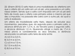 22- (Enem–2010) O salto triplo é uma modalidade do atletismo em
que o atleta dá um salto em um só pé, uma passada e um salto,
nessa ordem. Sendo que o salto com impulsão em um só pé será
feito de modo que o atleta caia primeiro sobre o mesmo pé que
deu a impulsão; na passada ele cairá com o outro pé, do qual o
salto é realizado.
Um atleta da modalidade salto triplo, depois de estudar seus
movimentos, percebeu que, do segundo para o primeiro salto, o
alcance diminuía em 1,2 m, e, do terceiro para o segundo salto,
o alcance diminuía 1,5 m. Querendo atingir a meta de 17,4 m
nessa prova e considerando os seus estudos, a distância
alcançada no primeiro salto teria de estar entre
A) 4,0 m e 5,0 m.
B) 5,0 m e 6,0 m.
C) 6,0 m e 7,0 m.
D) 7,0 m e 8,0 m.
E) 8,0 m e 9,0 m.
 