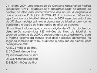 24 -(Enem–2009) Uma resolução do Conselho Nacional de Política
Energética (CNPE) estabeleceu a obrigatoriedade de adição de
biodísel ao óleo dísel comercializado nos postos. A exigência é
que, a partir de 1º de julho de 2009, 4% do volume da mistura final
seja formada por biodísel. Até junho de 2009, esse percentual era
de 3%. Essa medida estimula a demanda de biodísel, bem como
possibilita a redução da importação de dísel de petróleo.
Estimativas indicam que, com a adição de 4% de biodísel ao
dísel, serão consumidos 925 milhões de litros de biodísel no
segundo semestre de 2009. Considerando-se essa estimativa, para
o mesmo volume da mistura final dísel / biodísel consumida no
segundo semestre de 2009, qual seria o consumo de biodísel com
a adição de 3%?
A) 27,75 milhões de litros
B) 37,00 milhões de litros
C) 231,25 milhões de litros
D) 693,75 milhões de litros
E) 888,00 milhões de litros
 