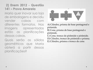 2) Enem 2012 - Questão
141 – Prova Amarela
Maria quer inovar sua loja
de embalagens e decidiu
vender caixas com
diferentes formatos. Nas
imagens apresentadas
estão as planificações
dessas caixas.
Quais serão os sólidos
geométricos que Maria
obterá a partir dessas
planificações?
A) Cilindro, prisma de base pentagonal e
pirâmide.
B) Cone, prisma de base pentagonal e
pirâmide.
C) Cone, tronco de pirâmide e pirâmide.
D) Cilindro, tronco de pirâmide e prisma.
E) Cilindro, prisma e tronco de cone.
 