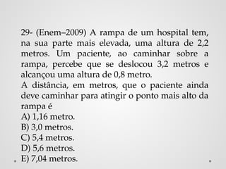 29- (Enem–2009) A rampa de um hospital tem,
na sua parte mais elevada, uma altura de 2,2
metros. Um paciente, ao caminhar sobre a
rampa, percebe que se deslocou 3,2 metros e
alcançou uma altura de 0,8 metro.
A distância, em metros, que o paciente ainda
deve caminhar para atingir o ponto mais alto da
rampa é
A) 1,16 metro.
B) 3,0 metros.
C) 5,4 metros.
D) 5,6 metros.
E) 7,04 metros.
 