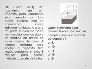 Quantos minutos essa
torneira levará para encher
completamente o restante
do depósito?
a) 8.
b) 10.
c) 16.
d) 18.
e) 24.
30- (Enem 2014) Um
fazendeiro tem um
depósito para armazenar
leite formado por duas
partes cúbicas que se
comunicam, como
indicado na figura. A aresta
da parte cúbica de baixo
tem medida igual ao dobro
da medida da aresta da
parte cúbica de cima. A
torneira utilizada para
encher o depósito tem
vazão constante e levou 8
minutos para encher
metade da parte de baixo.
 