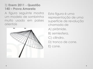 Esta figura é uma
representação de uma
superfície de revolução
chamada de
A) pirâmide.
B) semiesfera.
C) cilindro.
D) tronco de cone.
E) cone.
3) Enem 2011 - Questão
140 – Prova Amarela
A figura seguinte mostra
um modelo de sombrinha
muito usado em países
orientais
 