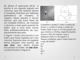 05- (Enem 2ª aplicação 2016) A
bocha é um esporte jogado em
canchas, que são terrenos planos
e nivelados, limitados por tablados
perimétricos de madeira. O
objetivo desse esporte é lançar
bochas, que são bolas feitas de
um material sintético, de maneira
a situá-las o mais perto possível do
bolim, que é uma bola menor
feita, preferencialmente, de aço,
previamente lançada.
A Figura 1 ilustra uma bocha e um
bolim que foram jogados em uma
cancha. Suponha que um jogador
tenha lançado uma bocha, de
raio 5cm que tenha ficado
encostada no bolim, de raio 2cm
conforme ilustra a Figura 2.
Considere o ponto C como o centro da
bocha, e o ponto O como o centro do
bolim. Sabe-se que A e B são pontos em
que a bocha e o bolim, respectivamente,
tocam o chão da cancha, e que a
distância entre A e B é igual a d.
Nessas condições, qual a razão entre d e
o raio do bolim?
a) 1
b)
c)
d) 2
e)
 