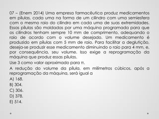 07 – (Enem 2014) Uma empresa farmacêutica produz medicamentos
em pílulas, cada uma na forma de um cilindro com uma semiesfera
com o mesmo raio do cilindro em cada uma de suas extremidades.
Essas pílulas são moldadas por uma máquina programada para que
os cilindros tenham sempre 10 mm de comprimento, adequando o
raio de acordo com o volume desejado. Um medicamento é
produzido em pílulas com 5 mm de raio. Para facilitar a deglutição,
deseja-se produzir esse medicamento diminuindo o raio para 4 mm, e,
por consequência, seu volume. Isso exige a reprogramação da
máquina que produz essas pílulas.
Use 3 como valor aproximado para π.
A redução do volume da pílula, em milímetros cúbicos, após a
reprogramação da máquina, será igual a
A) 168.
B) 304.
C) 306.
D) 378.
E) 514.
 