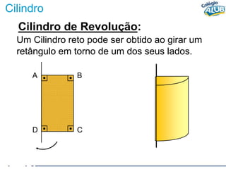 Cilindro
Cilindro de Revolução:
Um Cilindro reto pode ser obtido ao girar um
retângulo em torno de um dos seus lados.
A B
D C
 