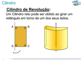 Cilindro
Cilindro de Revolução:
Um Cilindro reto pode ser obtido ao girar um
retângulo em torno de um dos seus lados.
A B
D C
 