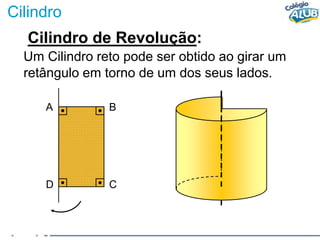 Cilindro
Cilindro de Revolução:
Um Cilindro reto pode ser obtido ao girar um
retângulo em torno de um dos seus lados.
A B
D C
 