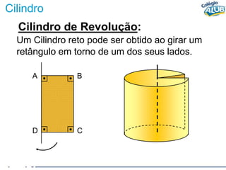 Cilindro
Cilindro de Revolução:
Um Cilindro reto pode ser obtido ao girar um
retângulo em torno de um dos seus lados.
A B
D C
 