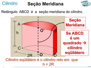 Cilindro
Retângulo ABCD é a seção meridiana do cilindro.
2R
Seção
Meridiana
A
B
C
D
O
*
O’
*
h Se ABCD
é um
quadrado 
cilindro
eqüilátero
Cilindro eqüilátero é o cilindro reto em que
h = 2R
Seção Meridiana
 