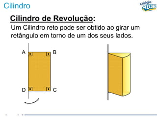 Cilindro
Cilindro de Revolução:
Um Cilindro reto pode ser obtido ao girar um
retângulo em torno de um dos seus lados.
A B
D C
 