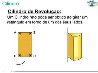 Cilindro
Cilindro de Revolução:
Um Cilindro reto pode ser obtido ao girar um
retângulo em torno de um dos seus lados.
A B
D C
 