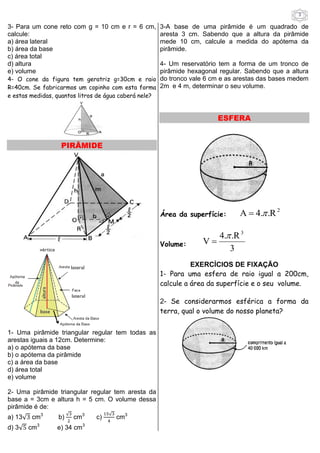 3 
3- Para um cone reto com g = 10 cm e r = 6 cm, 
calcule: 
a) área lateral 
b) área da base 
c) área total 
d) altura 
e) volume 
4- O cone da figura tem geratriz g=30cm e raio 
R=40cm. Se fabricarmos um copinho com esta forma 
e estas medidas, quantos litros de água caberá nele? 
PIRÂMIDE 
1- Uma pirâmide triangular regular tem todas as 
arestas iguais a 12cm. Determine: 
a) o apótema da base 
b) o apótema da pirâmide 
c) a área da base 
d) área total 
e) volume 
2- Uma pirâmide triangular regular tem aresta da 
base a = 3cm e altura h = 5 cm. O volume dessa 
pirâmide é de: 
a) 13√ cm3 b) 
√ 
cm3 c) 
√ 
cm3 
d) 3√ cm3 e) 34 cm3 
3-A base de uma pirâmide é um quadrado de 
aresta 3 cm. Sabendo que a altura da pirâmide 
mede 10 cm, calcule a medida do apótema da 
pirâmide. 
4- Um reservatório tem a forma de um tronco de 
pirâmide hexagonal regular. Sabendo que a altura 
do tronco vale 6 cm e as arestas das bases medem 
2m e 4 m, determinar o seu volume. 
ESFERA 
Área da superfície: 
2 A  4. .R 
Volume: 
3 
4. .R 
V 
3  
 
EXERCÍCIOS DE FIXAÇÃO 
1- Para uma esfera de raio igual a 200cm, 
calcule a área da superfície e o seu volume. 
2- Se considerarmos esférica a forma da 
terra, qual o volume do nosso planeta? 
 