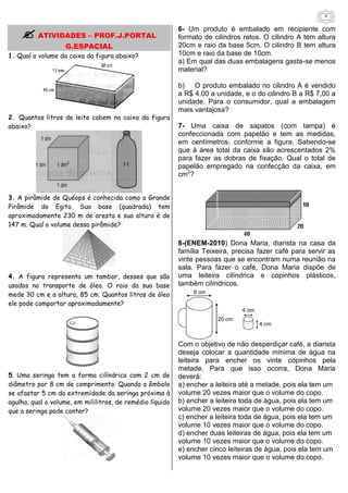 4 
 ATIVIDADES – PROF.J.PORTAL 
G.ESPACIAL 
1. Qual o volume da caixa da figura abaixo? 
2. Quantos litros de leite cabem na caixa da figura 
abaixo? 
3. A pirâmide de Quéops é conhecida como a Grande 
Pirâmide do Egito. Sua base (quadrada) tem 
aproximadamente 230 m de aresta e sua altura é de 
147 m. Qual o volume dessa pirâmide? 
4. A figura representa um tambor, desses que são 
usados no transporte de óleo. O raio da sua base 
mede 30 cm e a altura, 85 cm. Quantos litros de óleo 
ele pode comportar aproximadamente? 
5. Uma seringa tem a forma cilíndrica com 2 cm de 
diâmetro por 8 cm de comprimento. Quando o êmbolo 
se afastar 5 cm da extremidade da seringa próxima à 
agulha, qual o volume, em mililitros, de remédio líquido 
que a seringa pode conter? 
6- Um produto é embalado em recipiente com 
formato de cilindros retos. O cilindro A tem altura 
20cm e raio da base 5cm. O cilindro B tem altura 
10cm e raio da base de 10cm. 
a) Em qual das duas embalagens gasta-se menos 
material? 
b) O produto embalado no cilindro A é vendido 
a R$ 4,00 a unidade, e o do cilindro B a R$ 7,00 a 
unidade. Para o consumidor, qual a embalagem 
mais vantajosa? 
7- Uma caixa de sapatos (com tampa) é 
confeccionada com papelão e tem as medidas, 
em centímetros, conforme a figura. Sabendo-se 
que à área total da caixa são acrescentados 2% 
para fazer as dobras de fixação. Qual o total de 
papelão empregado na confecção da caixa, em 
cm2? 
8-(ENEM-2010) Dona Maria, diarista na casa da 
família Teixeira, precisa fazer café para servir as 
vinte pessoas que se encontram numa reunião na 
sala. Para fazer o café, Dona Maria dispõe de 
uma leiteira cilíndrica e copinhos plásticos, 
também cilíndricos. 
Com o objetivo de não desperdiçar café, a diarista 
deseja colocar a quantidade mínima de água na 
leiteira para encher os vinte copinhos pela 
metade. Para que isso ocorra, Dona Maria 
deverá: 
a) encher a leiteira até a metade, pois ela tem um 
volume 20 vezes maior que o volume do copo. 
b) encher a leiteira toda de água, pois ela tem um 
volume 20 vezes maior que o volume do copo. 
c) encher a leiteira toda de água, pois ela tem um 
volume 10 vezes maior que o volume do copo. 
d) encher duas leiteiras de água, pois ela tem um 
volume 10 vezes maior que o volume do copo. 
e) encher cinco leiteiras de água, pois ela tem um 
volume 10 vezes maior que o volume do copo. 
