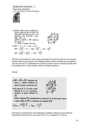 GEOMETRIA ESPACIAL – I
Exercícios resolvidos
Celso do Rosário Brasil Gonçalves

(21) Pelas extremidades de três arestas que partem de um vértice A de um cubo traçamos
um plano. Mostre que a secção é um triângulo equilátero. Mostre também que a diagonal do
cubo que parte de “A” é perpendicular ao plano da secção e precise a posição do ponto onde
ele é perpendicular. Calcule também a área do triângulo equilátero.

Solução

(22) Calcule as dimensões de um paralelepípedo retângulo, sabendo que elas estão em
Progressão Aritmética (P.A.), que a área total é “S” e a diagonal é “d”. Discuta.

10

 