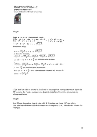 GEOMETRIA ESPACIAL – I
Exercícios resolvidos
Celso do Rosário Brasil Gonçalves

Solução

(23) É dado um cubo de aresta “a”. Secciona-se o cubo por um plano que forma um ângulo de
30° com uma das faces e passa por uma diagonal dessa face. Determine os volumes dos
sólidos resultantes.
Solução
Seja ̅̅̅̅ uma diagonal de face do cubo e (A, B, C) o plano que forma 30° com a face.
Esse plano determina no cubo um tetraedro tri-retangular D (ABC) em que D é o triedro triretângulo.

11

 