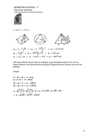GEOMETRIA ESPACIAL – I
Exercícios resolvidos
Celso do Rosário Brasil Gonçalves

√

√

(25) Uma pirâmide tem por base um retângulo cujas dimensões medem 10 cm e 24 cm,
respectivamente. As arestas laterais são iguais à diagonal da base. Calcule a área total da
pirâmide.
Solução

13

 