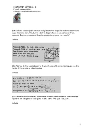GEOMETRIA ESPACIAL – I
Exercícios resolvidos
Celso do Rosário Brasil Gonçalves

(04) Com uma corda disposta em cruz, deseja-se amarrar um pacote em forma de ortoedro,
cujas dimensões são 1,40 m, 0,60 m e 0,20 m. Se para fazer os nós gastam-se 20 cm,
responda: Quantos metros de corda serão necessários para amarrar o pacote?
Solução

(06) As áreas de três faces adjacentes de um ortoedro estão entre si como p, q e r. A área
total é 2l². Determine as três dimensões.
Solução

(07) Determine as dimensões e o volume de um ortoedro, sendo a soma de suas dimensões
igual a 45 cm, a diagonal da base igual a 25 cm e a área total igual a 1.300 cm².
Solução

2

 
