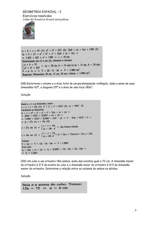 GEOMETRIA ESPACIAL – I
Exercícios resolvidos
Celso do Rosário Brasil Gonçalves

(08) Determine o volume e a área total de um paralelepípedo retângulo, dada a soma de suas
dimensões 43ª, a diagonal 25ª e a área de uma face 180a².
Solução

(09) Um cubo e um ortoedro têm ambos, soma das arestas igual a 72 cm. A dimensão menor
do ortoedro é 2/3 da aresta do cubo e a dimensão maior do ortoedro é 4/3 da dimensão
menor do ortoedro. Determine a relação entre os volumes de ambos os sólidos.
Solução

3

 