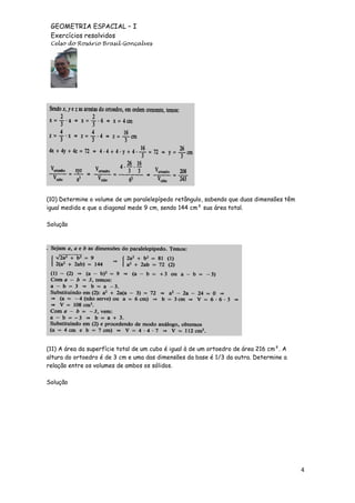 GEOMETRIA ESPACIAL – I
Exercícios resolvidos
Celso do Rosário Brasil Gonçalves

(10) Determine o volume de um paralelepípedo retângulo, sabendo que duas dimensões têm
igual medida e que a diagonal mede 9 cm, sendo 144 cm² sua área total.
Solução

(11) A área da superfície total de um cubo é igual à de um ortoedro de área 216 cm². A
altura do ortoedro é de 3 cm e uma das dimensões da base é 1/3 da outra. Determine a
relação entre os volumes de ambos os sólidos.
Solução

4

 