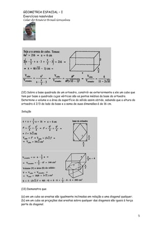 GEOMETRIA ESPACIAL – I
Exercícios resolvidos
Celso do Rosário Brasil Gonçalves

(12) Sobre a base quadrada de um ortoedro, constrói-se exteriormente a ele um cubo que
tem por base o quadrado cujos vértices são os pontos médios da base do ortoedro.
Determine o volume e a área da superfície do sólido assim obtido, sabendo que a altura do
ortoedro é 2/3 do lado da base e a soma de suas dimensões é de 16 cm.
Solução

(13) Demonstre que:
(a) em um cubo as arestas são igualmente inclinadas em relação a uma diagonal qualquer;
(b) em um cubo as projeções das arestas sobre qualquer das diagonais são iguais à terça
parte da diagonal.

5

 