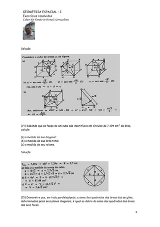 GEOMETRIA ESPACIAL – I
Exercícios resolvidos
Celso do Rosário Brasil Gonçalves

Solução

(14) Sabendo que as faces de um cubo são inscritíveis em círculos de 7,19π cm² de área,
calcule:
(a) a medida da sua diagonal;
(b) a medida de sua área total;
(c) a medida de seu volume.
Solução

(15) Demonstre que, em todo paralelepípedo, a soma dos quadrados das áreas das secções,
determinadas pelos seis planos diagonais, é igual ao dobro da soma dos quadrados das áreas
das seis faces.

6

 
