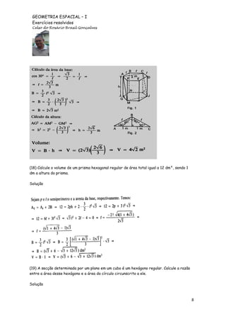 GEOMETRIA ESPACIAL – I
Exercícios resolvidos
Celso do Rosário Brasil Gonçalves

(18) Calcule o volume de um prisma hexagonal regular de área total igual a 12 dm², sendo 1
dm a altura do prisma.
Solução

(19) A secção determinada por um plano em um cubo é um hexágono regular. Calcule a razão
entre a área desse hexágono e a área do círculo circunscrito a ele.
Solução

8

 