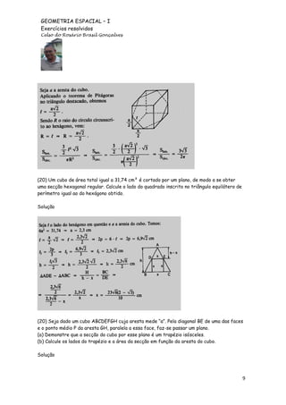 GEOMETRIA ESPACIAL – I
Exercícios resolvidos
Celso do Rosário Brasil Gonçalves

(20) Um cubo de área total igual a 31,74 cm² é cortado por um plano, de modo a se obter
uma secção hexagonal regular. Calcule o lado do quadrado inscrito no triângulo equilátero de
perímetro igual ao do hexágono obtido.
Solução

(20) Seja dado um cubo ABCDEFGH cuja aresta mede “a”. Pela diagonal BE de uma das faces
e o ponto médio P da aresta GH, paralela a essa face, faz-se passar um plano.
(a) Demonstre que a secção do cubo por esse plano é um trapézio isósceles.
(b) Calcule os lados do trapézio e a área da secção em função da aresta do cubo.
Solução

9

 