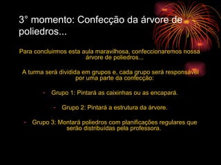 3° momento: Confecção da árvore de poliedros... Para concluirmos esta aula maravilhosa, confeccionaremos nossa  árvore de poliedros... A turma será dividida em grupos e, cada grupo será responsável por uma parte da confecção: Grupo 1: Pintará as caixinhas ou as encapará. Grupo 2: Pintará a estrutura da árvore. Grupo 3: Montará poliedros com planificações regulares que serão distribuídas pela professora.  
