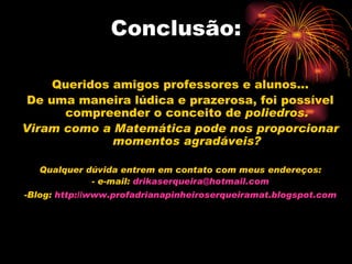 Conclusão: Queridos amigos professores e alunos... De uma maneira lúdica e prazerosa, foi possível compreender o conceito de  poliedros. Viram como a Matemática pode nos proporcionar momentos agradáveis? Qualquer dúvida entrem em contato com meus endereços: - e-mail:  [email_address] -Blog:  http://www.profadrianapinheiroserqueiramat.blogspot.com 