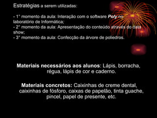 Estratégias  a serem utilizadas: - 1° momento da aula: Interação com o software  Poly  no laboratório de Informática ; - 2° momento da aula: Apresentação do conteúdo através do data show; - 3° momento da aula: Confecção da árvore de poliedros. Materiais necessários aos alunos : Lápis, borracha, régua, lápis de cor e caderno. Materiais concretos:  Caixinhas de creme dental, caixinhas de fósforo, caixas de papelão, tinta guache, pincel, papel de presente, etc. 