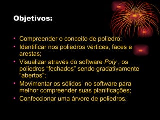 Objetivos: Compreender o conceito de poliedro; Identificar nos poliedros vértices, faces e arestas; Visualizar através do software  Poly  , os poliedros “fechados” sendo gradativamente “abertos”; Movimentar os sólidos  no software para melhor compreender suas planificações; Confeccionar uma árvore de poliedros. 
