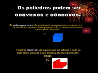 Os poliedros podem ser  convexos  e  côncavos.   Os  poliedros convexos  são aqueles que, ao considerarmos qualquer uma de suas faces, eles encontram-se inteiramente no mesmo semi-espaço que essa face determina.  Ex:  Poliedros  côncavos : são aqueles que em relação a duas de suas faces, eles não estão contidos apenas em um semi-espaço.  Ex:  