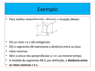 Exemplo
• Para melhor entendimento, observe a situação abaixo:
• 01) as retas r e s são ortogonais.
• 02) o segmento AB representa a distância entre as duas
• retas reversas.
• AB é a única reta perpendicular a r e s ao mesmo tempo.
• A medida do segmento AB é, por definição, a distância entre
• as retas reversas r e s.
 
