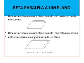RETA PARALELA A UM PLANO
• Uma reta é paralela a um plano quando não possuem ponto
em comum.
• Uma reta é paralela a um plano quando, não estando contida
• nele, ela é paralela a alguma reta desse plano.
 