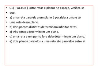 • 01) (FACTUR ) Entre retas e planos no espaço, verifica-se
• que:
• a) uma reta paralela a um plano é paralela a uma e só
• uma reta desse plano.
• b) dois pontos distintos determinam infinitas retas.
• c) três pontos determinam um plano.
• d) uma reta e um ponto fora dela determinam um plano.
• e) dois planos paralelos a uma reta são paralelos entre si.
 