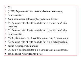 • 02)
• (UESC) Sejam uma reta r e um plano α do espaço,
• concorrentes.
• Com base nessa informação, pode-se afirmar:
• 01) Se uma reta r1 está contida em α, então r e r1 são
reversas.
• 02) Se uma reta r1 está contida em α, então r e r1 são
• concorrentes.
• 03) Existe uma reta r1, contida em α, que é paralela a r.
• 04) Se uma reta r1 está contida em α e é ortogonal a r,
• então r é perpendicular a α.
• 05) Se r é perpendicular a α e uma reta r1 está contida
• em α, então r é ortogonal a r1.
 