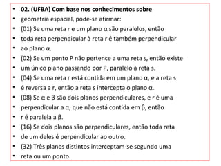 • 02. (UFBA) Com base nos conhecimentos sobre
• geometria espacial, pode-se afirmar:
• (01) Se uma reta r e um plano α são paralelos, então
• toda reta perpendicular à reta r é também perpendicular
• ao plano α.
• (02) Se um ponto P não pertence a uma reta s, então existe
• um único plano passando por P, paralelo à reta s.
• (04) Se uma reta r está contida em um plano α, e a reta s
• é reversa a r, então a reta s intercepta o plano α.
• (08) Se α e β são dois planos perpendiculares, e r é uma
• perpendicular a α, que não está contida em β, então
• r é paralela a β.
• (16) Se dois planos são perpendiculares, então toda reta
• de um deles é perpendicular ao outro.
• (32) Três planos distintos interceptam-se segundo uma
• reta ou um ponto.
 