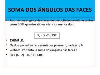 SOMA DOS ÂNGULOS DAS FACES
• A soma dos ângulos das faces de um poliedro regular é tantas
vezes 360º quantos são os vértices, menos dois.
• EXEMPLO:
• Os dois poliedros representados possuem, cada um, 6
• vértices. Portanto, a soma dos ângulos das faces é:
• Sa = (6 - 2) . 3600
= 14400
.
 