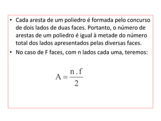 • Cada aresta de um poliedro é formada pelo concurso
de dois lados de duas faces. Portanto, o número de
arestas de um poliedro é igual à metade do número
total dos lados apresentados pelas diversas faces.
• No caso de F faces, com n lados cada uma, teremos:
 