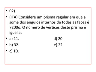 • 02)
• (ITA) Considere um prisma regular em que a
soma dos ângulos internos de todas as faces é
7200o. O número de vértices deste prisma é
igual a:
• a) 11. d) 20.
• b) 32. e) 22.
• c) 10.
 