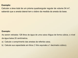 Exemplo:
Calcular a área total de um prisma quadrangular regular de volume 54 m3,
sabendo que a aresta lateral tem o dobro da medida da aresta da base.




Exemplo:
Ao serem retirados 128 litros de água de uma caixa d'água de forma cúbica, o nível
da água baixa 20 centímetros.
a) Calcule o comprimento das arestas da referida caixa.
b) Calcule sua capacidade em litros (1 litro equivale a 1 decímetro cúbico).
 