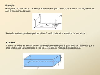 Exemplo:
A diagonal da base de um paralelepípedo reto retângulo mede 8 cm e forma um ângulo de 60
com o lado menor da base.




Se o volume deste paralelepípedo é 144 cm3, então determine a medida de sua altura.



Exemplo:
A soma de todas as arestas de um paralelepípedo retângulo é igual a 60 cm. Sabendo que a
área total desse paralelepípedo é 136 cm2, determine a medida de sua diagonal.
 