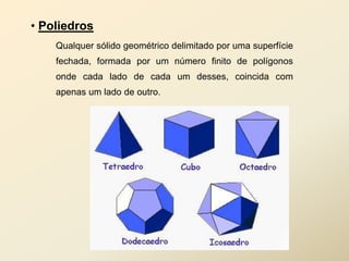 • Poliedros
    Qualquer sólido geométrico delimitado por uma superfície
    fechada, formada por um número finito de polígonos
    onde cada lado de cada um desses, coincida com
    apenas um lado de outro.
 
